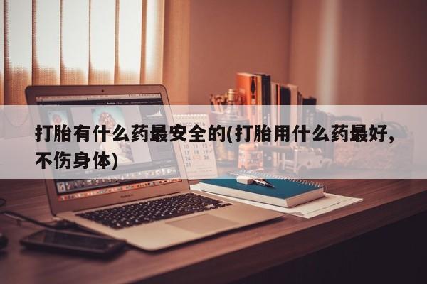 打胎药在线付款打胎有什么药最安全的(打胎用什么药最好,不伤身体)