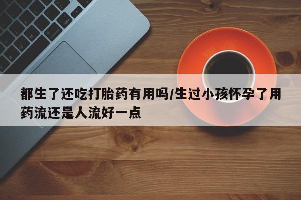 打胎药在线付款都生了还吃打胎药有用吗/生过小孩怀孕了用药流还是人流好一点
