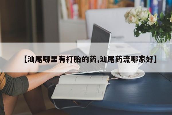 打胎药在线付款【汕尾哪里有打胎的药,汕尾药流哪家好】