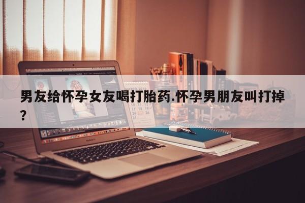 打胎药在线付款男友给怀孕女友喝打胎药.怀孕男朋友叫打掉？