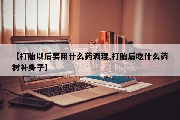 打胎药在线付款【打胎以后要用什么药调理,打胎后吃什么药材补身子】