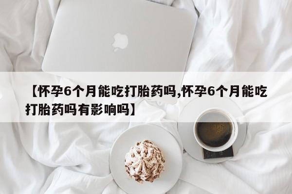 打胎药在线付款【怀孕6个月能吃打胎药吗,怀孕6个月能吃打胎药吗有影响吗】