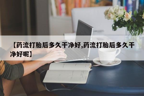 打胎药在线付款【药流打胎后多久干净好,药流打胎后多久干净好呢】