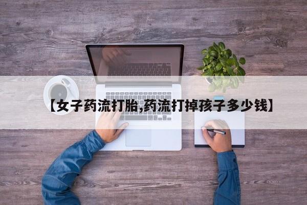 打胎药在线付款【女子药流打胎,药流打掉孩子多少钱】