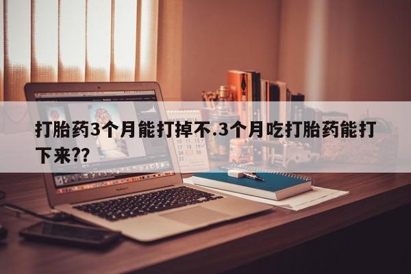 打胎药在线付款打胎药3个月能打掉不.3个月吃打胎药能打下来?？