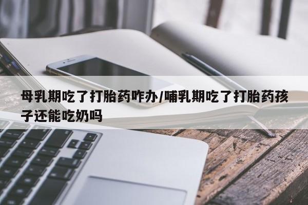 打胎药在线付款母乳期吃了打胎药咋办/哺乳期吃了打胎药孩子还能吃奶吗