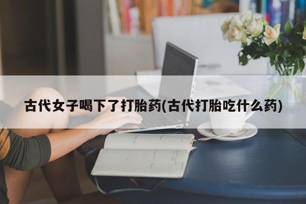 打胎药在线付款古代女子喝下了打胎药(古代打胎吃什么药)