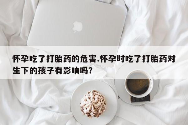 打胎药在线付款怀孕吃了打胎药的危害.怀孕时吃了打胎药对生下的孩子有影响吗?