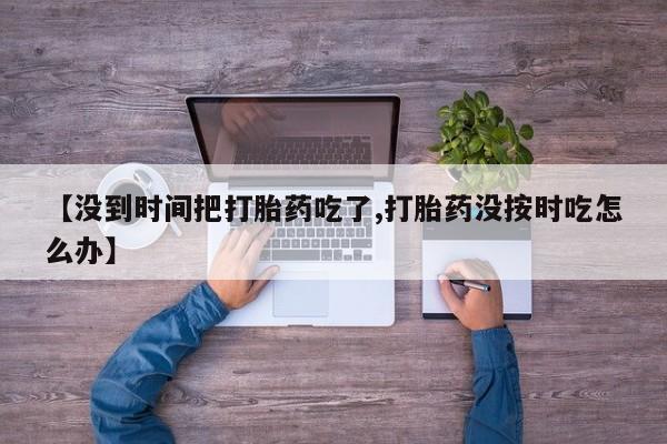 打胎药在线付款【没到时间把打胎药吃了,打胎药没按时吃怎么办】