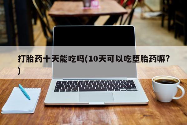 打胎药在线付款打胎药十天能吃吗(10天可以吃堕胎药嘛?)