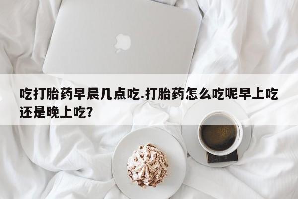 打胎药在线付款吃打胎药早晨几点吃.打胎药怎么吃呢早上吃还是晚上吃？
