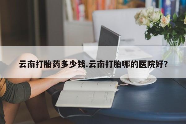 打胎药在线付款云南打胎药多少钱.云南打胎哪的医院好？