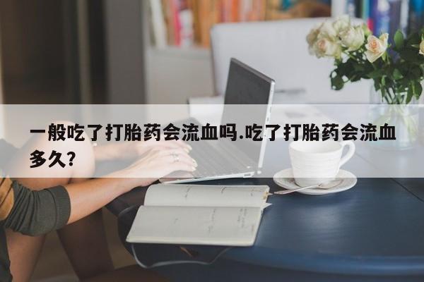 打胎药在线付款一般吃了打胎药会流血吗.吃了打胎药会流血多久？