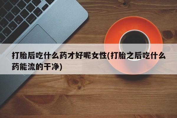 打胎药在线付款打胎后吃什么药才好呢女性(打胎之后吃什么药能流的干净)