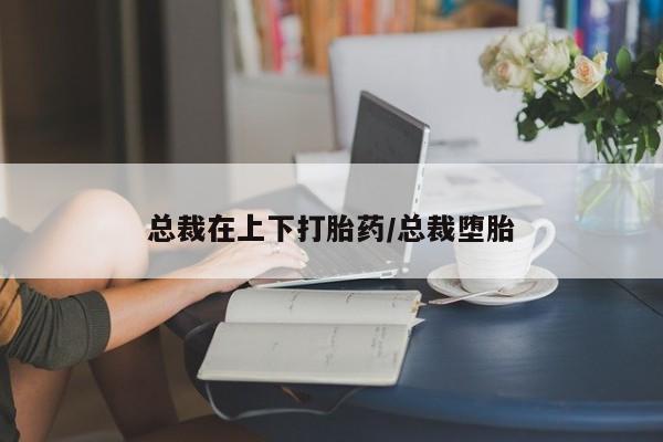 打胎药在线付款总裁在上下打胎药/总裁堕胎