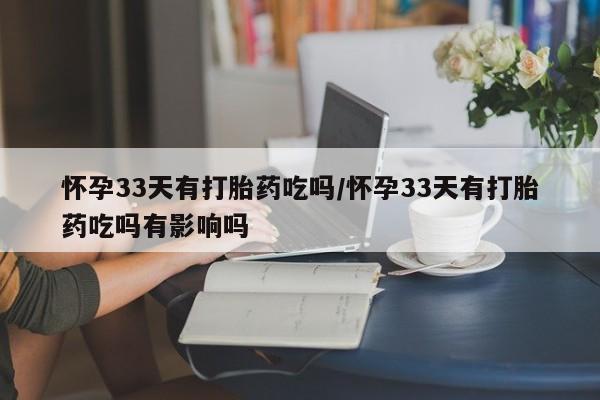 打胎药在线付款怀孕33天有打胎药吃吗/怀孕33天有打胎药吃吗有影响吗