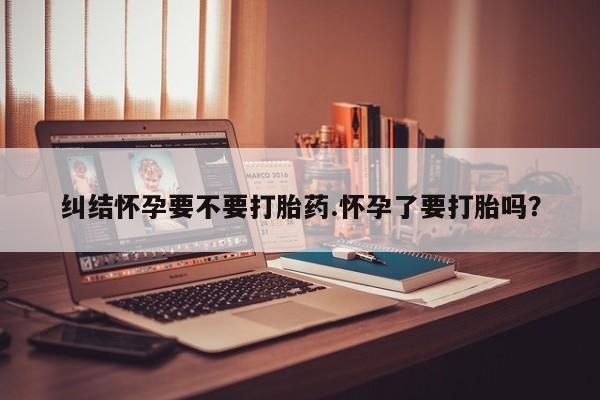 打胎药在线付款纠结怀孕要不要打胎药.怀孕了要打胎吗？
