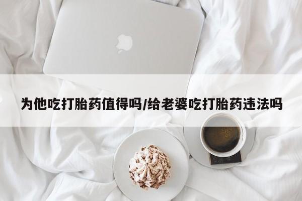 打胎药在线付款为他吃打胎药值得吗/给老婆吃打胎药违法吗