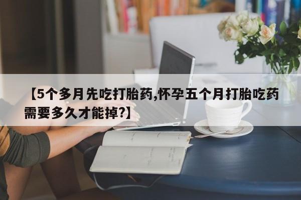 打胎药在线付款【5个多月先吃打胎药,怀孕五个月打胎吃药需要多久才能掉?】