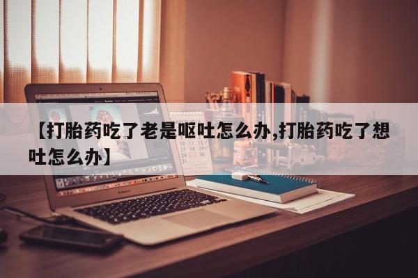 打胎药在线付款【打胎药吃了老是呕吐怎么办,打胎药吃了想吐怎么办】