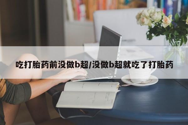 打胎药在线付款吃打胎药前没做b超/没做b超就吃了打胎药
