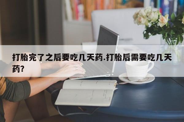 打胎药在线付款打胎完了之后要吃几天药.打胎后需要吃几天药？