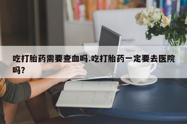 打胎药在线付款吃打胎药需要查血吗.吃打胎药一定要去医院吗?
