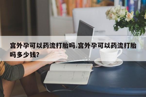 打胎药在线付款宫外孕可以药流打胎吗.宫外孕可以药流打胎吗多少钱？