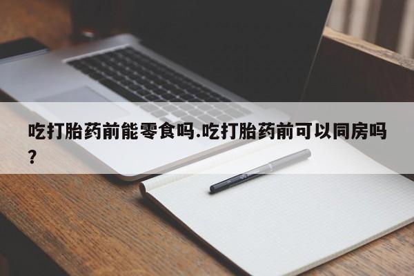 打胎药在线付款吃打胎药前能零食吗.吃打胎药前可以同房吗？