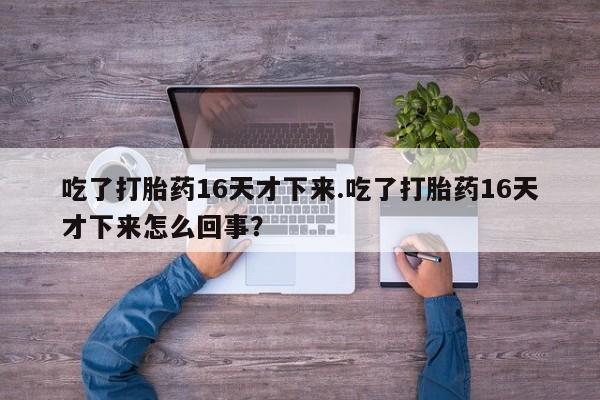打胎药在线付款吃了打胎药16天才下来.吃了打胎药16天才下来怎么回事？