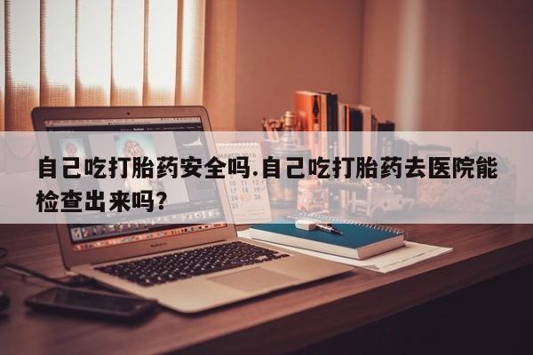 打胎药在线付款自己吃打胎药安全吗.自己吃打胎药去医院能检查出来吗？
