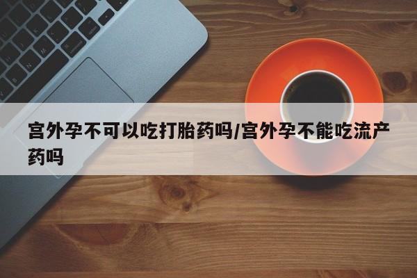 打胎药在线付款宫外孕不可以吃打胎药吗/宫外孕不能吃流产药吗