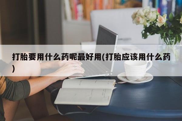 打胎药在线付款打胎要用什么药呢最好用(打胎应该用什么药)