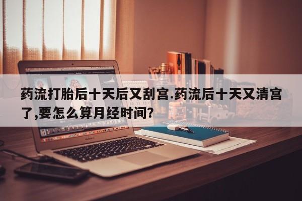 打胎药在线付款药流打胎后十天后又刮宫.药流后十天又清宫了,要怎么算月经时间？