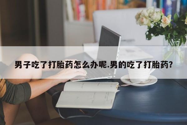 打胎药在线付款男子吃了打胎药怎么办呢.男的吃了打胎药?