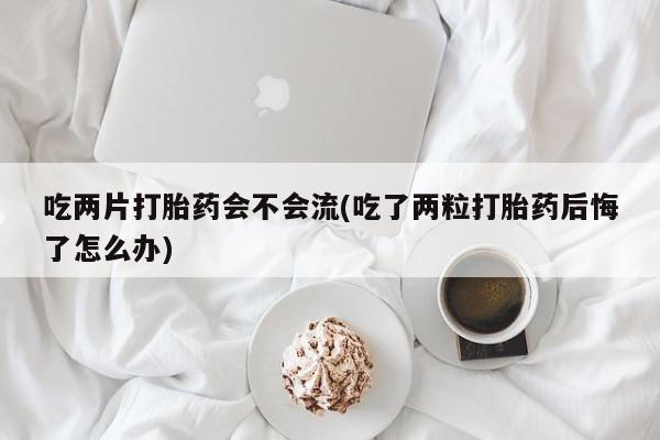 打胎药在线付款吃两片打胎药会不会流(吃了两粒打胎药后悔了怎么办)