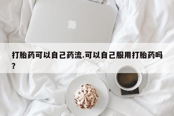 打胎药在线付款打胎药可以自己药流.可以自己服用打胎药吗?