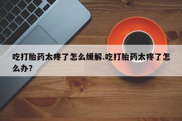 打胎药在线付款吃打胎药太疼了怎么缓解.吃打胎药太疼了怎么办?
