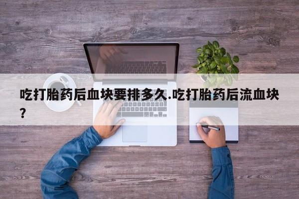打胎药在线付款吃打胎药后血块要排多久.吃打胎药后流血块？