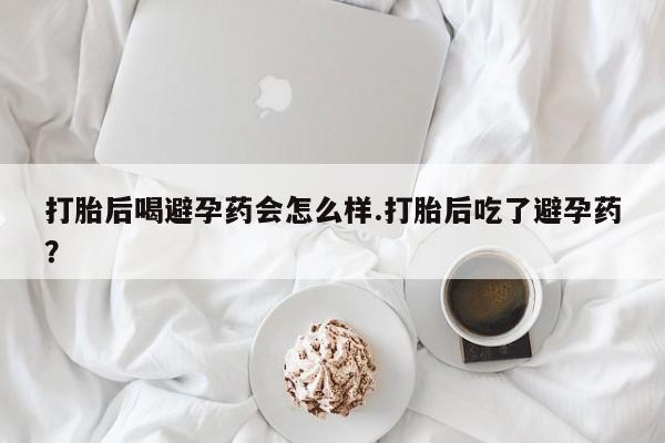 打胎药在线付款打胎后喝避孕药会怎么样.打胎后吃了避孕药？