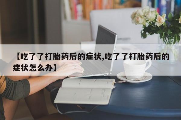 打胎药在线付款【吃了了打胎药后的症状,吃了了打胎药后的症状怎么办】