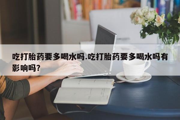 打胎药在线付款吃打胎药要多喝水吗.吃打胎药要多喝水吗有影响吗？